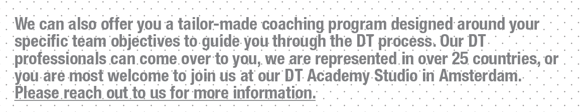 We can also offer you a tailor-made coaching program designed around your specific team objectives to guide you through the DT process. Our DT professionals can come over to you, we are represented in over 25 countries, or you are most welcome to join us at our DT Academy Studio in Amsterdam. Please reach out to us for more information.